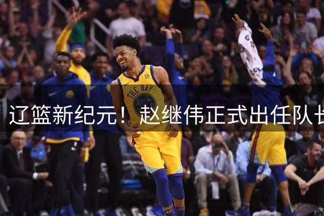 辽篮新纪元！赵继伟正式出任队长 开启后韩德君时代